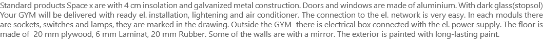 Standard products Space x are with 4 cm insolation and galvanized metal construction. Doors and windows are made of aluminium. With dark glass(stopsol) Your GYM will be delivered with ready el. installation, lightening and air conditioner. The connection to the el. network is very easy. In each moduls there are sockets, switches and lamps, they are marked in the drawing. Outside the GYM there is electrical box connected with the el. power supply. The floor is made of 20 mm plywood, 6 mm Laminat, 20 mm Rubber. Some of the walls are with a mirror. The exterior is painted with long-lasting paint. 